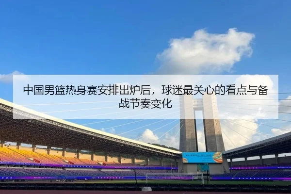 中国男篮热身赛安排出炉后，球迷最关心的看点与备战节奏变化